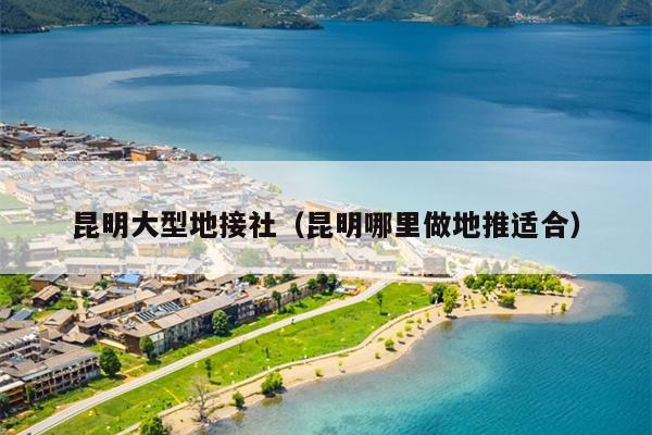 昆明大型地接社（昆明哪里做地推适合）