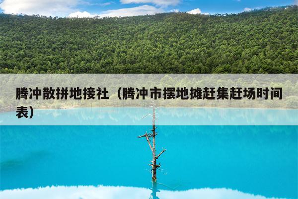 腾冲散拼地接社（腾冲市摆地摊赶集赶场时间表）