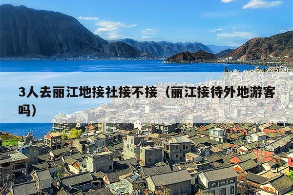 3人去丽江地接社接不接（丽江接待外地游客吗）