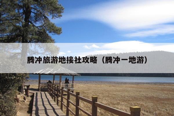腾冲旅游地接社攻略（腾冲一地游）