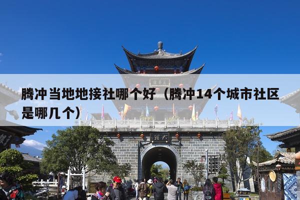 腾冲当地地接社哪个好（腾冲14个城市社区是哪几个）