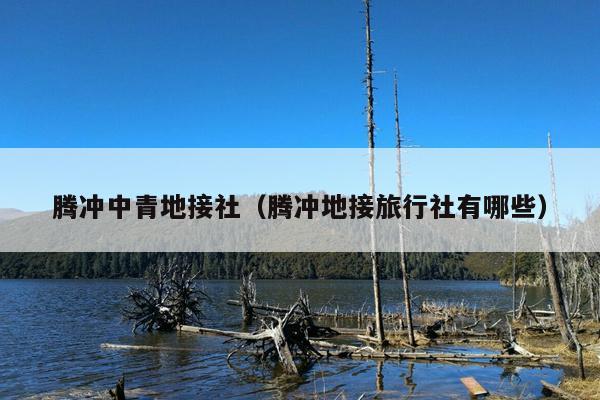 腾冲中青地接社（腾冲地接旅行社有哪些）
