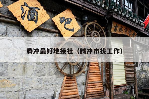 腾冲最好地接社（腾冲市找工作）