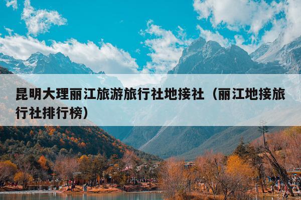 昆明大理丽江旅游旅行社地接社（丽江地接旅行社排行榜）