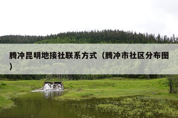 腾冲昆明地接社联系方式（腾冲市社区分布图）