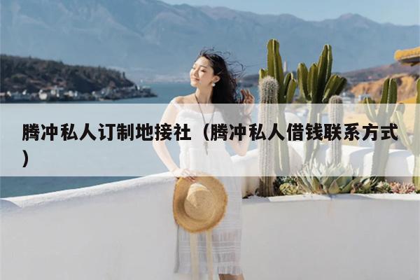腾冲私人订制地接社（腾冲私人借钱联系方式）