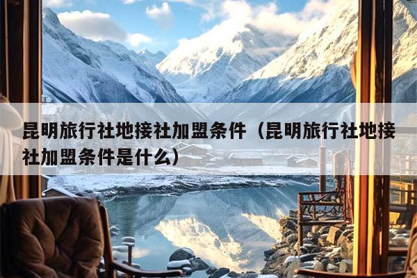 昆明旅行社地接社加盟条件（昆明旅行社地接社加盟条件是什么）