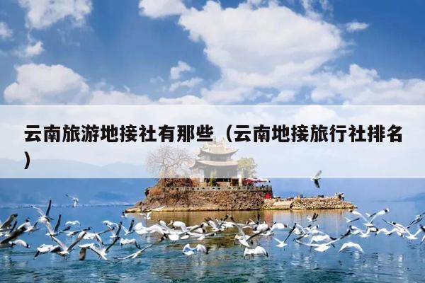 云南旅游地接社有那些（云南地接旅行社排名）