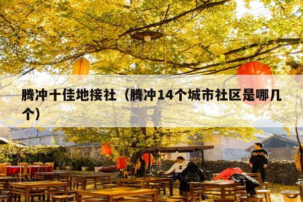 腾冲十佳地接社（腾冲14个城市社区是哪几个）