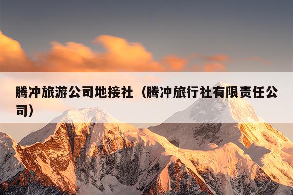 腾冲旅游公司地接社（腾冲旅行社有限责任公司）