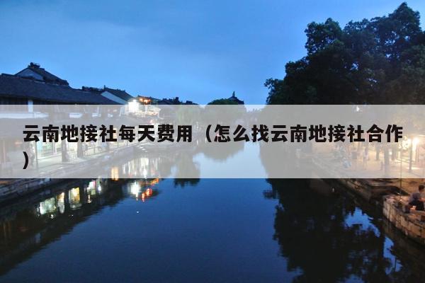 云南地接社每天费用（怎么找云南地接社合作）