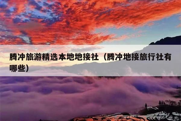 腾冲旅游精选本地地接社（腾冲地接旅行社有哪些）