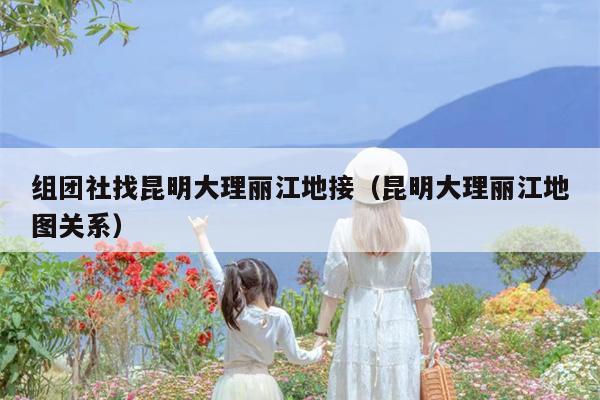 组团社找昆明大理丽江地接（昆明大理丽江地图关系）