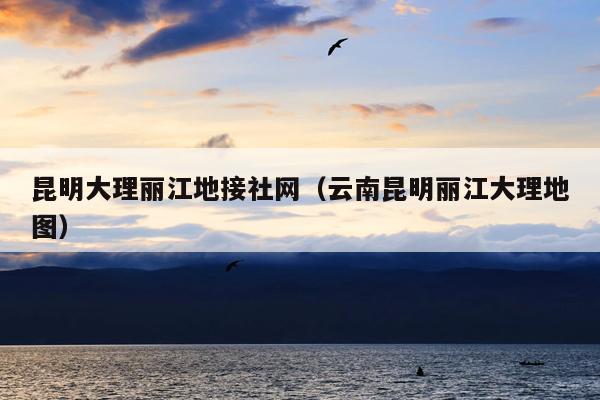昆明大理丽江地接社网（云南昆明丽江大理地图）