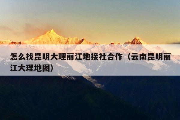 怎么找昆明大理丽江地接社合作（云南昆明丽江大理地图）