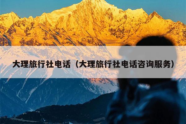大理旅行社电话（大理旅行社电话咨询服务）