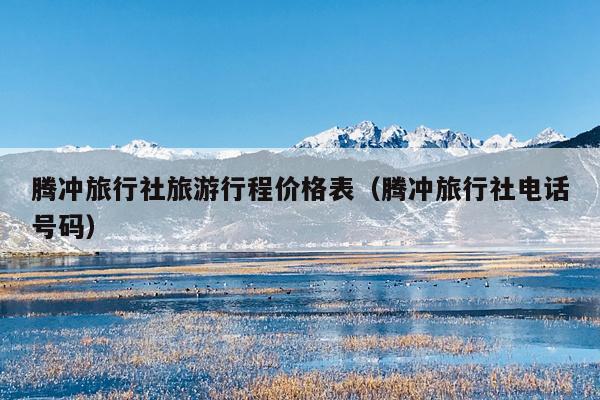 腾冲旅行社旅游行程价格表（腾冲旅行社电话号码）
