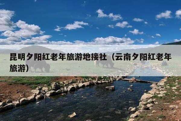 昆明夕阳红老年旅游地接社（云南夕阳红老年旅游）