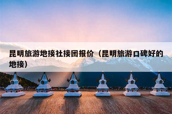 昆明旅游地接社接团报价（昆明旅游口碑好的地接）