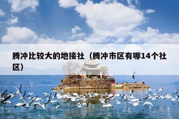 腾冲比较大的地接社（腾冲市区有哪14个社区）