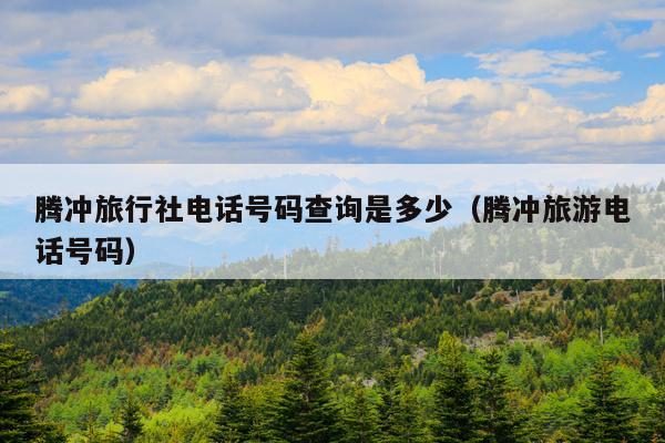 腾冲旅行社电话号码查询是多少（腾冲旅游电话号码）