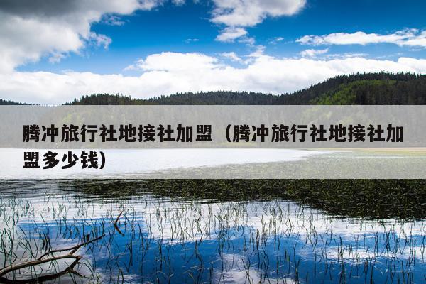 腾冲旅行社地接社加盟（腾冲旅行社地接社加盟多少钱）