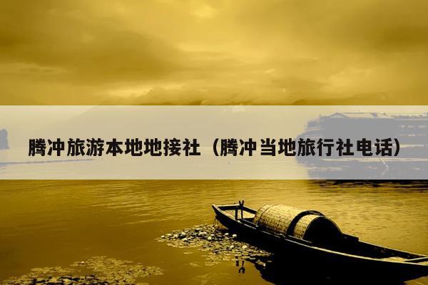 腾冲旅游本地地接社（腾冲当地旅行社电话）