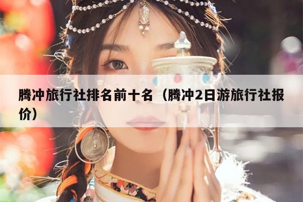 腾冲旅行社排名前十名（腾冲2日游旅行社报价）