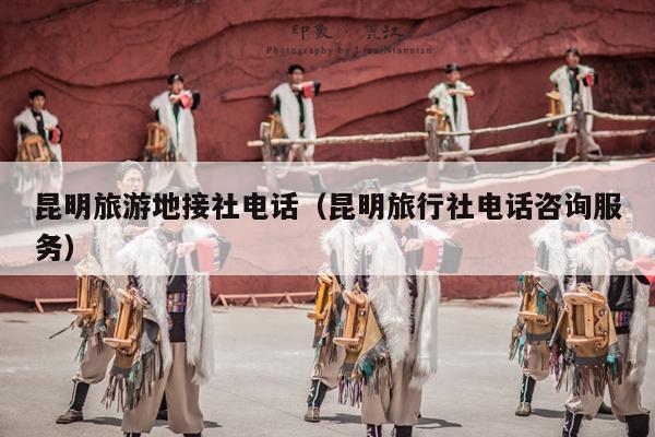 昆明旅游地接社电话（昆明旅行社电话咨询服务）