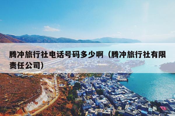 腾冲旅行社电话号码多少啊（腾冲旅行社有限责任公司）