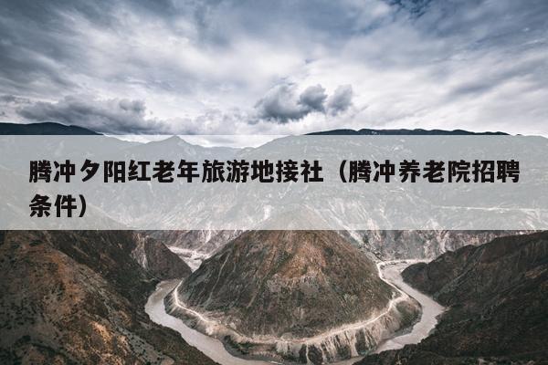 腾冲夕阳红老年旅游地接社（腾冲养老院招聘条件）