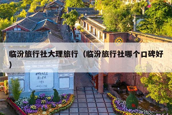 临汾旅行社大理旅行（临汾旅行社哪个口碑好）