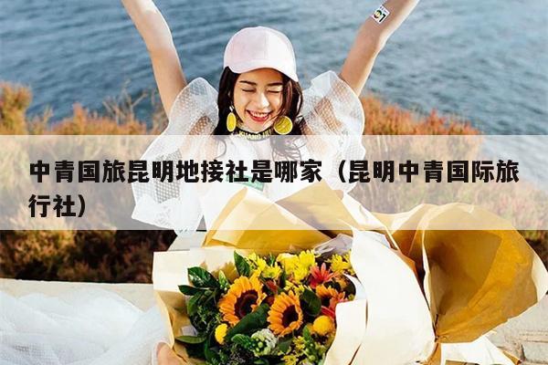 中青国旅昆明地接社是哪家（昆明中青国际旅行社）
