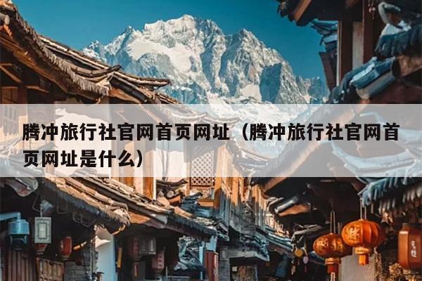 腾冲旅行社官网首页网址（腾冲旅行社官网首页网址是什么）