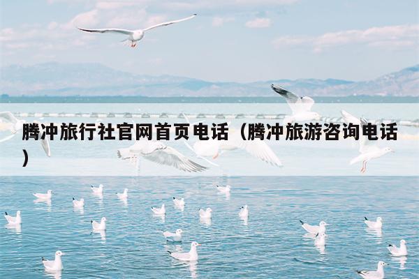 腾冲旅行社官网首页电话（腾冲旅游咨询电话）