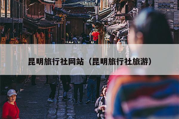 昆明旅行社网站（昆明旅行社旅游）