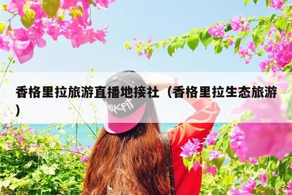 香格里拉旅游直播地接社（香格里拉生态旅游）