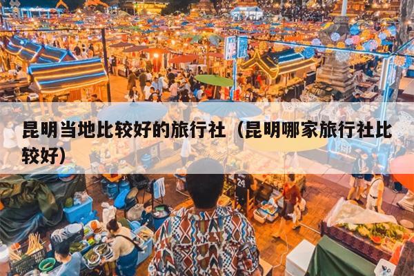 昆明当地比较好的旅行社（昆明哪家旅行社比较好）