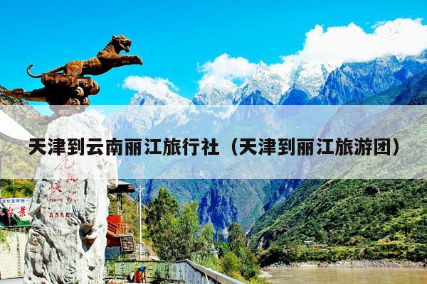 天津到云南丽江旅行社（天津到丽江旅游团）