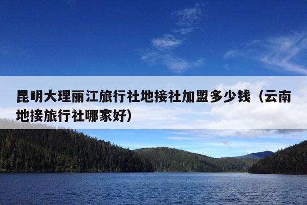 昆明大理丽江旅行社地接社加盟多少钱（云南地接旅行社哪家好）