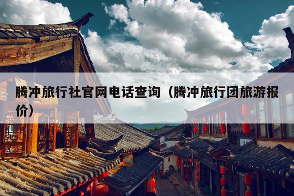 腾冲旅行社官网电话查询（腾冲旅行团旅游报价）