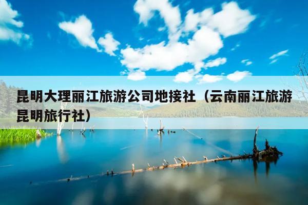 昆明大理丽江旅游公司地接社（云南丽江旅游昆明旅行社）