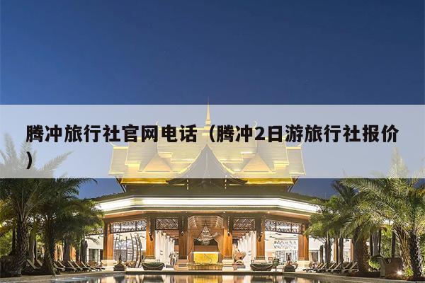 腾冲旅行社官网电话（腾冲2日游旅行社报价）