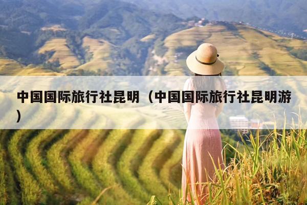 中国国际旅行社昆明（中国国际旅行社昆明游）