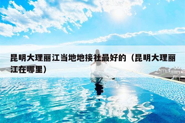 昆明大理丽江当地地接社最好的（昆明大理丽江在哪里）