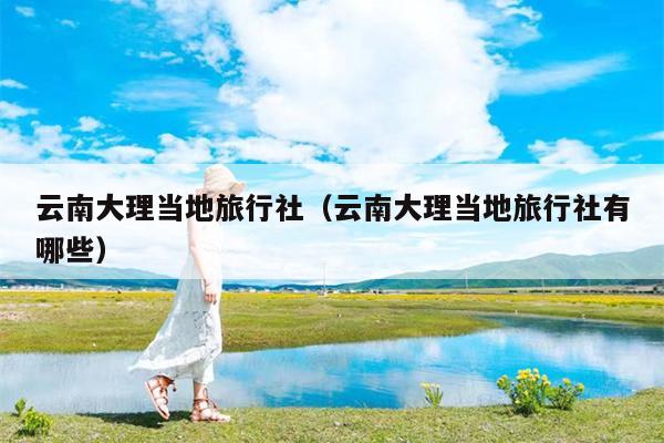 云南大理当地旅行社（云南大理当地旅行社有哪些）