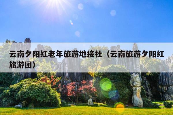 云南夕阳红老年旅游地接社（云南旅游夕阳红旅游团）