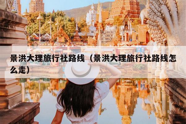 景洪大理旅行社路线（景洪大理旅行社路线怎么走）