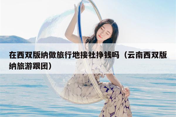 在西双版纳做旅行地接社挣钱吗（云南西双版纳旅游跟团）