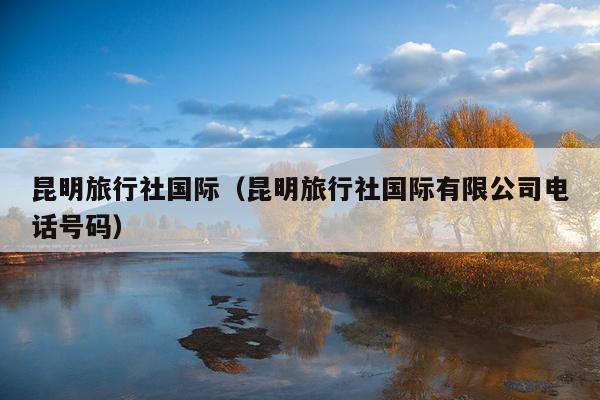 昆明旅行社国际（昆明旅行社国际有限公司电话号码）